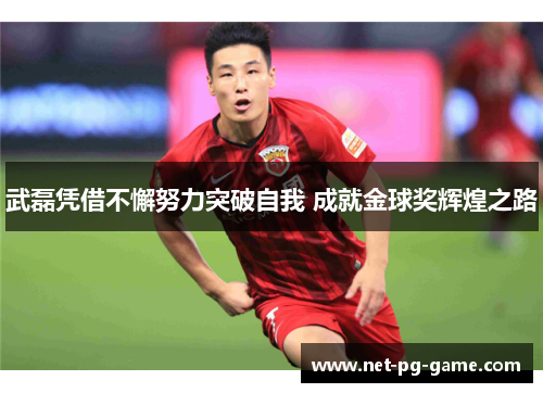 武磊凭借不懈努力突破自我 成就金球奖辉煌之路