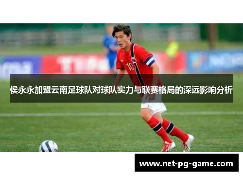 侯永永加盟云南足球队对球队实力与联赛格局的深远影响分析
