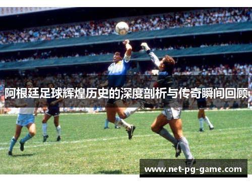 阿根廷足球辉煌历史的深度剖析与传奇瞬间回顾
