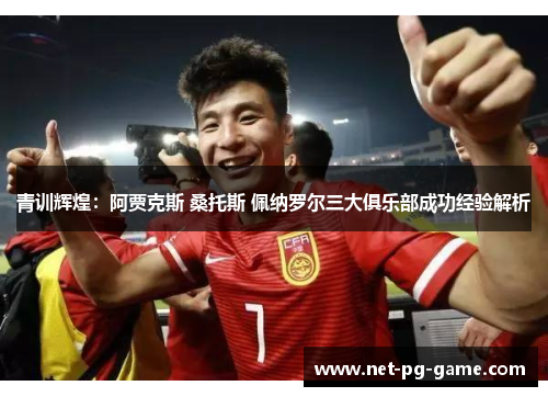 青训辉煌：阿贾克斯 桑托斯 佩纳罗尔三大俱乐部成功经验解析