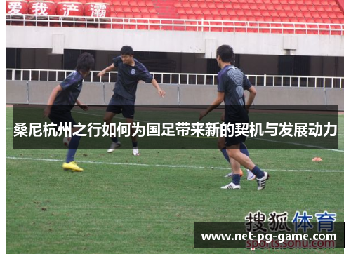 桑尼杭州之行如何为国足带来新的契机与发展动力 桑尼杭州之行如何为国足带来新的契机与发展动力