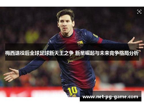 梅西退役后全球足球新天王之争 新星崛起与未来竞争格局分析 梅西退役后全球足球新天王之争 新星崛起与未来竞争格局分析