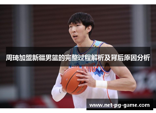 周琦加盟新疆男篮的完整过程解析及背后原因分析 周琦加盟新疆男篮的完整过程解析及背后原因分析