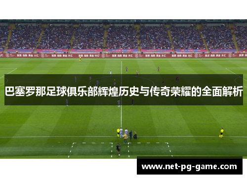 巴塞罗那足球俱乐部辉煌历史与传奇荣耀的全面解析 巴塞罗那足球俱乐部辉煌历史与传奇荣耀的全面解析