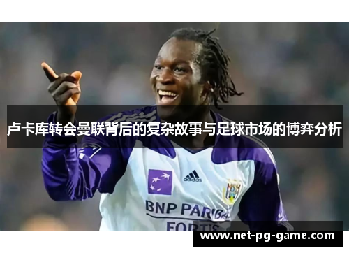 卢卡库转会曼联背后的复杂故事与足球市场的博弈分析 卢卡库转会曼联背后的复杂故事与足球市场的博弈分析