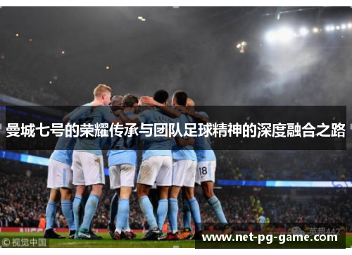 曼城七号的荣耀传承与团队足球精神的深度融合之路 曼城七号的荣耀传承与团队足球精神的深度融合之路