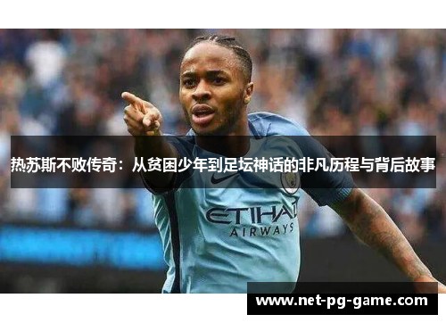 热苏斯不败传奇：从贫困少年到足坛神话的非凡历程与背后故事