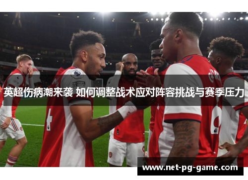 英超伤病潮来袭 如何调整战术应对阵容挑战与赛季压力 英超伤病潮来袭 如何调整战术应对阵容挑战与赛季压力