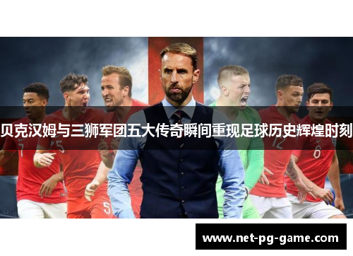 贝克汉姆与三狮军团五大传奇瞬间重现足球历史辉煌时刻 贝克汉姆与三狮军团五大传奇瞬间重现足球历史辉煌时刻