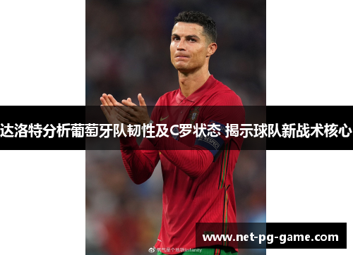 达洛特分析葡萄牙队韧性及C罗状态 揭示球队新战术核心