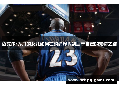 迈克尔·乔丹的女儿如何在时尚界找到属于自己的独特之路 迈克尔·乔丹的女儿如何在时尚界找到属于自己的独特之路