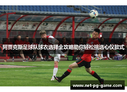 阿贾克斯足球队球衣选择全攻略助你轻松挑选心仪款式