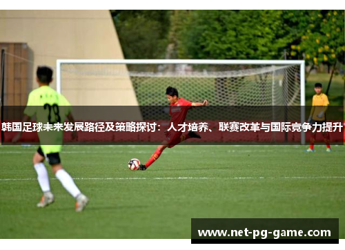 韩国足球未来发展路径及策略探讨：人才培养、联赛改革与国际竞争力提升