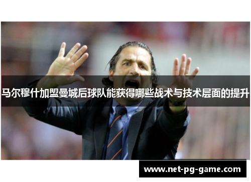 马尔穆什加盟曼城后球队能获得哪些战术与技术层面的提升